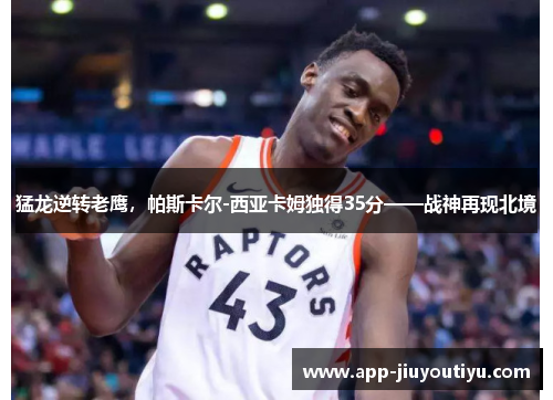 猛龙逆转老鹰，帕斯卡尔-西亚卡姆独得35分——战神再现北境